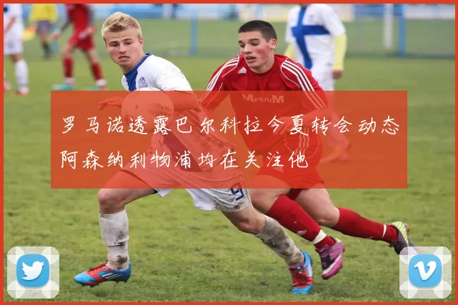 罗马诺透露巴尔科拉今夏转会动态阿森纳利物浦均在关注他